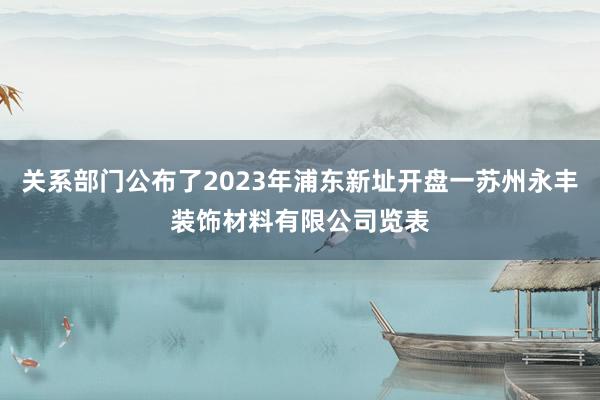 关系部门公布了2023年浦东新址开盘一苏州永丰装饰材料有限公司览表